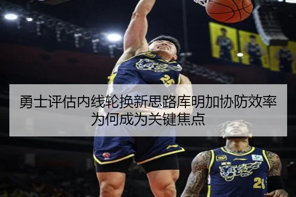 勇士评估内线轮换新思路库明加协防效率为何成为关键焦点