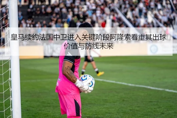 皇马续约法国中卫进入关键阶段阿隆索看重其出球价值与防线未来